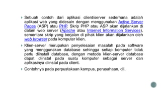  Sebuah contoh dari aplikasi client/server sederhana adalah
aplikasi web yang didesain dengan menggunakan Active Server
Pages (ASP) atau PHP. Skrip PHP atau ASP akan dijalankan di
dalam web server (Apache atau Internet Information Services),
sementara skrip yang berjalan di pihak klien akan dijalankan oleh
web browser pada komputer klien.
 Klien-server merupakan penyelesaian masalah pada software
yang menggunakan database sehingga setiap komputer tidak
perlu diinstall database, dengan metode klien-server database
dapat diinstal pada suatu komputer sebagai server dan
aplikasinya diinstal pada client.
 Contohnya pada perpustakaan kampus, perusahaan, dll.
 
