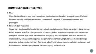  User
User disini adalah end user yang mengakses client untuk mendapatkan sebuah layanan. End user
bisa saja seorang manager perusahaan, professional, karyawan di sebuah perusahaan, atau
pelanggan.
 Network dan Transmisi
Server dan client dapat terkoneksi dengan sebuah media transmisi. Media transmisi ini dapat berupa
kabel, wireless, atau fiber. Dengan media ini memungkinkan sebuah perusahaan untuk melakukan
enterprice network lebih besar dalam sebuah workgroup atau departemen. Untuk itu dibutuhkan
interoperability sebagai contoh operasi dan pertukaran informasi yang heterogen melalui berbagai
perangkat software dalam jaringan. Esensinya adalah keterbukaan dalam melakukan pertukaran baik
komponen dan software yang berasal dari vendor yang berbeda-beda.
KOMPONEN CLIENT SERVER
 
