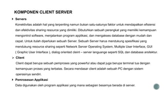  Servers
Konektivitas adalah hal yang terpenting namun bukan satu-satunya faktor untuk mendapatkan efisiensi
dan efektivitas sharing resource yang dimiliki. Dibutuhkan sebuah perangkat yang memiliki kemampuan
mengontrol software, menjalankan program applikasi, dan mengakses database dengan mudah dan
cepat. Untuk itulah diperlukan sebuah Server. Sebuah Server harus mendukung spesifikasi yang
mendukung resource sharing seperti Network Server Operating System, Multiple User Interface, GUI
( Graphic User Interface ), dialog oriented cleint – server languange seperti SQL dan database arsitektur.
 Client
Client dapat berupa sebuah pemproses yang powerful atau dapat juga berupa terminal tua dengan
kemampuan proses yang terbatas. Secara mendasar client adalah sebuah PC dengan sistem
operasinya sendiri.
 Pemrosesan Applikasi
Data digunakan oleh program applikasi yang mana sebagian besarnya berada di server.
KOMPONEN CLIENT SERVER
 
