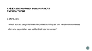 2. Stand Alone
adalah aplikasi yang hanya berjalan pada satu komputer dan hanya mampu diakses
oleh satu orang dalam satu waktu (tidak bisa bersamaan)
APLIKASI KOMPUTER BERDASARKAN
ENVIRONTMENT
 