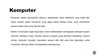  Komputer adalah serangkaian ataupun sekelompok mesin elektronik yang terdiri dari
ribuan bahkan jutaan komponen yang dapat saling bekerja sama, serta membentuk
sebuah sistem kerja yang rapi dan teliti.
 Sistem ini kemudian dapat digunakan untuk melaksanakan serangkaian pekerjaan secara
otomatis, berdasar urutan instruksi ataupun program yang diberikan kepadanya. Secara
prinsip, komputer hanyalah merupakan sebuah alat. Alat yang bisa digunakan untuk
membantu manusia dalam menyelesaikan pekerjaannya.
 