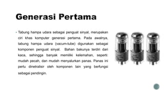  Tabung hampa udara sebagai penguat sinyal, merupakan
ciri khas komputer generasi pertama. Pada awalnya,
tabung hampa udara (vacum-tube) digunakan sebagai
komponen penguat sinyal. Bahan bakunya terdiri dari
kaca, sehingga banyak memiliki kelemahan, seperti:
mudah pecah, dan mudah menyalurkan panas. Panas ini
perlu dinetralisir oleh komponen lain yang berfungsi
sebagai pendingin.
 