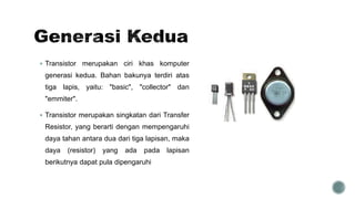  Transistor merupakan ciri khas komputer
generasi kedua. Bahan bakunya terdiri atas
tiga lapis, yaitu: "basic", "collector" dan
"emmiter".
 Transistor merupakan singkatan dari Transfer
Resistor, yang berarti dengan mempengaruhi
daya tahan antara dua dari tiga lapisan, maka
daya (resistor) yang ada pada lapisan
berikutnya dapat pula dipengaruhi
 