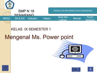 SMP N 18                     TEKNOLOGI INFORMASI DAN KOMUNIKASI

        SEMARANG                           Soal dan                 Kunci
MENU    SK & KD   Indikator   Materi                    Remidi
                                           Latihan                 Jawaban


       KELAS IX SEMESTER 1

 Mengenal Ms. Power point




                                                                      X
 