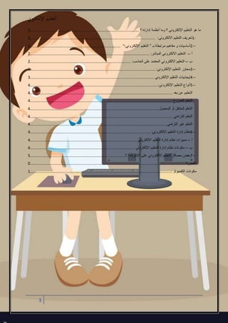 ‫اإللكرتوين‬ ‫التعليم‬
1
‫هو‬ ‫ما‬‫؟‬ ‫إدارته‬ ‫أنظمة‬ ‫وما‬ ‫؟‬ ‫اإللكتروني‬ ‫التعليم‬...............................................................................................2
1-‫االلكتروني‬ ‫التعليم‬ ‫تعريف‬:.............................................................................................................2
2 –‫بـ‬ ‫مرتبطة‬ ‫مفاهيم‬ ‫و‬ ‫أساسيات‬”‫اإللكتروني‬ ‫التعليم‬“:...............................................................................2
‫أ‬–‫المباشر‬ ‫االلكتروني‬ ‫التعليم‬:........................................................................................................2
‫ب‬–‫الحاسب‬ ‫على‬ ‫المعتمد‬ ‫االلكتروني‬ ‫التعليم‬:........................................................................................2
3 –‫اإللكتروني‬ ‫التعليم‬ ‫محاور‬:.............................................................................................................3
4 –‫اإللكتروني‬ ‫التعليم‬ ‫إيجابيات‬............................................................................................................3
5 –‫اإللكتروني‬ ‫التعليم‬ ‫أنواع‬:...............................................................................................................4
‫بعد‬ ‫عن‬ ‫التعليم‬............................................................................................................................4
‫الممزوج‬ ‫التعلم‬............................................................................................................................4
‫المحمول‬ ‫أو‬ ‫المتنقل‬ ‫التعلم‬................................................................................................................4
‫التزامني‬ ‫التعلم‬............................................................................................................................4
‫التزامني‬ ‫غير‬ ‫التعلم‬.......................................................................................................................4
6 –‫اإللكتروني‬ ‫التعليم‬ ‫إدارة‬ ‫نظام‬:.........................................................................................................4
‫أ‬–‫اإللكتروني‬ ‫التعليم‬ ‫إدارة‬ ‫نظام‬ ‫مميزات‬.............................................................................................4
‫ب‬–‫اإللكتروني‬ ‫التعليم‬ ‫إدارة‬ ‫نظام‬ ‫مكونات‬...........................................................................................4
7 –‫مصادر‬ ‫بعض‬‫االلكتروني‬ ‫التعليم‬‫اإلنترنت‬ ‫على‬:.....................................................................................5
‫الصورة‬.......................................................................................................................................0
‫الكمبيوتر‬ ‫مكونات‬............................................................................................................................1
 