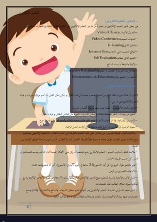 ‫اإللكرتوين‬ ‫التعليم‬
3
3 –‫اإللكتروني‬ ‫التعليم‬ ‫محاور‬:
‫هل‬ ‫و‬ ‫عليه‬ ‫املتعارإ‬ ‫التقليدي‬ ‫العادي‬ ‫التعليم‬ ‫عن‬ ‫اإللكرتوين‬ ‫التعليم‬ ‫مييز‬ ‫ما‬ ‫آخر‬‫بتعبري‬ ‫أو‬‫اإللكرتوين‬ ‫التعليم‬ ‫حماور‬ ‫بعض‬ ‫هل‬:
–‫اضية‬‫رت‬‫االف‬ ‫الفصول‬Virtual Classes
–‫التعليمية‬ ‫ات‬‫و‬‫الند‬. Video Conferences
–‫الذايت‬ ‫التعليم‬E-learning
–‫اإلنرتنت‬ ‫علل‬ ‫التعليمية‬ ‫اقع‬‫و‬‫امل‬Internet Sites
–‫للطالب‬ ‫الذايت‬ ‫التقييم‬Self Evaluation
–‫النتائج‬ ‫إعداد‬‫و‬ ‫املتابعة‬‫و‬ ‫اإلدارة‬.
–‫املعلم‬ ‫و‬ ‫الطالب‬ ‫و‬ ‫املدرسة‬ ‫بني‬ ‫التفاعل‬InteractiveRelationship
–‫الرتفية‬‫و‬ ‫التعليم‬ ‫بني‬ ‫اخللط‬Entertainment & Education
4 –‫اإللكتروني‬ ‫التعليم‬ ‫إيجابيات‬:
‫ائد‬‫و‬‫ف‬ ‫و‬ ‫ات‬‫ر‬‫مرب‬ ‫و‬ ‫ااي‬‫ز‬‫م‬ ‫أهم‬ ‫أبن‬‫القول‬ ‫ميكن‬ ‫لكن‬ ‫،و‬ ‫املقال‬ ‫هذا‬ ‫يف‬ ‫حصرها‬ ‫يصعب‬ ‫التعليم‬ ‫من‬ ‫ع‬‫النو‬ ‫هلذا‬ ‫ات‬‫ر‬‫مرب‬ ‫هناك‬ ‫أن‬ ‫الشك‬
‫يلل‬ ‫ما‬ ‫هل‬ ‫اإللكرتوين‬ ‫التعليم‬:
–‫املدرسة‬ ‫و‬ ‫الطلبة‬ ‫وبني‬ ،‫بينهم‬ ‫فيما‬ ‫الطلبة‬ ‫بني‬ ‫االتصال‬ ‫إمكانية‬ ‫ايدة‬‫ز‬.
–‫ار‬‫و‬‫احل‬ ‫غرإ‬ ‫و‬ ‫النقاش‬ ‫جمالس‬ ‫مثل‬ ‫الفورية‬ ‫املنتدايت‬ ‫بفضل‬ ‫للطالب‬ ‫املختلفة‬ ‫النظر‬ ‫وجهات‬ ‫عن‬ ‫التعبري‬.
–‫حر‬‫ودون‬ ‫وقت‬ ‫أي‬ ‫يف‬ ‫أيه‬‫ر‬‫ب‬ ‫اإلدالء‬ ‫فرصة‬ ‫طالب‬ ‫لكل‬ ‫تتيح‬ ‫االتصال‬ ‫ات‬‫و‬‫أد‬ ‫أن‬ ‫مبا‬ :‫اة‬‫و‬‫ابملسا‬ ‫اإلحسا‬‫ج‬.
–‫مسية‬‫ر‬‫ال‬ ‫العمل‬ ‫أوقات‬ ‫ج‬‫خار‬ ‫وذلك‬ ‫وقت‬ ‫ع‬‫أسر‬ ‫يف‬ ‫املدر‬ ‫إىل‬‫الوصول‬ ‫سهولة‬.
–‫ومصادره‬ ‫اإللكرتوين‬ ‫،فالتعليم‬ ‫الطالب‬ ‫تناسب‬ ‫الع‬ ‫ابلطريقة‬‫العلمية‬ ‫املادة‬ ‫تلقل‬ ‫املمكن‬ ‫من‬ :‫التدريس‬ ‫طريقة‬ ‫تكييف‬ ‫إمكانية‬
‫األفضل‬ ‫للطريقة‬ً‫ا‬‫وفق‬ ‫وعديدة‬ ‫خمتلفة‬ ‫بطرق‬ ‫املصادر‬ ‫تطبيق‬ ‫إمكانية‬‫تتيح‬‫بني‬ ‫الفردية‬ ‫الفروق‬ ‫اعاة‬‫ر‬‫م‬ ‫يف‬‫يساهم‬ ‫مما‬ ‫للطالب‬ ‫ابلنسبة‬
‫الطلبة‬..
–‫أو‬‫للمحاضرة‬‫وجتميعه‬ ‫كتابته‬‫أثناء‬ ‫املهمة‬ ‫األفكار‬ ‫على‬ ‫كز‬‫ير‬ ‫أن‬ ‫للمتعلم‬‫يتيح‬ ‫اإللكرتوين‬ ‫التعليم‬ :‫التعليم‬ ‫أساليب‬‫خمتلف‬ ‫مالءمة‬
‫حسب‬ ‫كل‬ ‫الدر‬‫طريقته‬‫اخلاصة‬.
–(‫ع‬‫األسبو‬ ‫أايم‬ ‫كل‬‫ويف‬ ‫اليوم‬ ‫ال‬‫و‬‫ط‬ ‫املناهج‬ ‫توفر‬24‫اليوم‬ ‫يف‬ ‫ساعة‬7‫تشاء‬ ‫وقتما‬ ‫تتعلم‬ ‫أن‬ ‫أي‬ :)‫ع‬‫األسبو‬ ‫يف‬ ‫أايم‬.
–‫الزمن‬ ‫من‬ ‫القصول‬ ‫االستفادة‬.
–‫إمكانية‬‫اإللكرتوين‬ ‫التعليم‬ ‫يتيح‬ :‫للمعلم‬ ‫ابلنسبة‬‫اإلدارية‬ ‫األعباء‬ ‫تقليل‬‫مع‬ ‫اإللكرتونية‬ ‫ات‬‫و‬‫األد‬ ‫طريق‬ ‫عن‬ ‫االستالم‬‫و‬ ‫اإلرسال‬
‫املستندات‬ ‫هلذه‬ ‫الطالب‬ ‫استالم‬ ‫معرفة‬ ‫إمكانية‬.
–‫وضع‬ ‫كذلك‬‫و‬ ‫ات‬‫ر‬‫االختبا‬‫و‬ ‫النتائج‬‫و‬ ‫الدرجات‬ ‫بتحليل‬ ‫تقوم‬ ‫ات‬‫و‬‫أد‬‫وفر‬ ‫اإللكرتوين‬ ‫التعليم‬ :‫املدرسة‬ ‫يف‬ ‫العمل‬ ‫حجم‬‫تقليل‬
‫الطال‬ ‫وسجالت‬ ‫ملفات‬ ‫إرسال‬ ‫أيضا‬‫وإبمكاهنا‬ ‫عنها‬ ‫إحصائيات‬‫الكلية‬ ‫بياانت‬ ‫قاعدة‬ ‫إىل‬ ‫ب‬.
 