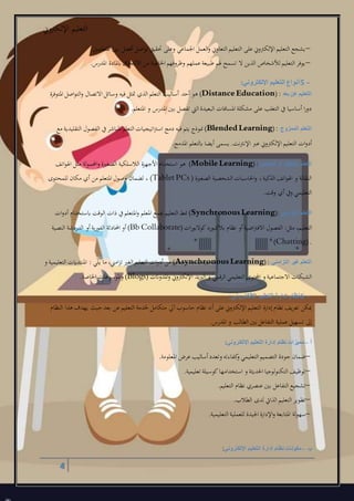 ‫اإللكرتوين‬ ‫التعليم‬
4
–‫املتعلمني‬ ‫بني‬ ‫أفضل‬ ‫اصل‬‫و‬‫ت‬ ‫حتقيق‬ ‫وعلى‬ ‫اجلماعل‬ ‫العمل‬‫و‬ ‫التعاوين‬ ‫التعليم‬ ‫على‬ ‫اإللكرتوين‬ ‫التعليم‬ ‫يشجع‬.
–‫املدر‬ ‫ابملادة‬‫االلتحاق‬ ‫من‬ ‫اخلاصة‬ ‫وهروفهم‬ ‫عملهم‬ ‫طبيعة‬ ‫هلم‬ ‫تسمح‬ ‫ال‬ ‫الذين‬ ‫لألشخاص‬‫التعليم‬ ‫يوفر‬.
5 –‫اإللكتروني‬ ‫التعليم‬ ‫أنواع‬:
‫بعد‬ ‫عن‬ ‫التعليم‬(Distance Education) :‫املتوفرة‬ ‫اصل‬‫و‬‫الت‬‫و‬ ‫االتصال‬ ‫وسائل‬ ‫فيه‬ ‫متثل‬ ‫الذي‬ ‫التعلم‬ ‫أساليب‬ ‫أحد‬ ‫هو‬
‫املتعلم‬ ‫و‬ ‫املدر‬ ‫بني‬ ‫تفصل‬ ‫الع‬ ‫البعيدة‬ ‫املسافات‬ ‫مشكلة‬ ‫على‬ ‫التغلب‬ ‫يف‬ ‫أساسيا‬ ‫ا‬‫ر‬‫دو‬.
‫الممزوج‬ ‫التعلم‬(Blended Learning):‫الت‬ ‫اتيجيات‬‫رت‬‫اس‬ ‫دمج‬ ‫فيه‬ ‫يتم‬ ‫منوذج‬‫علم‬‫مع‬ ‫التقليدية‬ ‫الفصول‬ ‫يف‬‫املباشر‬
‫املدمج‬ ‫ابلتعلم‬ ‫أيضا‬ ‫يسمى‬ .‫اإلنرتنت‬ ‫عرب‬ ‫اإللكرتوين‬ ‫التعليم‬ ‫ات‬‫و‬‫أد‬.
‫المحمول‬ ‫أو‬ ‫المتنقل‬ ‫التعلم‬(Mobile Learning):‫ا‬‫و‬ ‫الصغرية‬ ‫الالسلكية‬ ‫األجهزة‬ ‫استخدام‬ ‫هو‬‫اتف‬‫و‬‫اهل‬ ‫مثل‬ ‫حملمولة‬
‫الصغرية‬ ‫الشخصية‬ ‫احلاسبات‬‫و‬ ،‫الذكية‬ ‫اتف‬‫و‬‫اهل‬ ‫و‬ ‫النقالة‬(Tablet PCs )‫للمحتول‬ ‫مكان‬ ‫أي‬ ‫من‬ ‫املتعلم‬ ‫وصول‬ ‫لضمان‬ ،
‫وقت‬ ‫أي‬ ‫ويف‬ ‫التعليمل‬.
‫التزامني‬ ‫التعلم‬(Synchronous Learning):‫ات‬‫و‬‫أد‬ ‫ابستخدام‬ ‫الوقت‬ ‫ذات‬ ‫يف‬‫املتعلم‬‫و‬ ‫املعلم‬ ‫جيمع‬ ‫التعليم‬ ‫منط‬
‫التعلي‬‫ات‬‫ر‬‫كوالبو‬‫بالكبورد‬ ‫نظام‬ ‫أو‬‫اضية‬‫رت‬‫االف‬ ‫الفصول‬ :‫مثل‬ ،‫م‬(Bb Collaborate)‫النصية‬ ‫الدردشة‬ ‫أو‬‫الفورية‬ ‫احملادثة‬ ‫أو‬
(Chatting).
‫التزامني‬ ‫غير‬ ‫التعلم‬(Asynchronous Learning):‫و‬ ‫التعليمية‬ ‫املنتدايت‬ : ‫يلل‬ ‫ما‬ ،‫امين‬‫ز‬‫ت‬ ‫الغري‬ ‫التعليم‬ ‫ات‬‫و‬‫أد‬ ‫من‬
‫احملتو‬ ‫و‬ ‫االجتماعية‬ ‫الشبكات‬‫املدوانت‬‫و‬ ‫اإللكرتوين‬ ‫الربيد‬ ‫و‬ ‫الرقمل‬ ‫التعليمل‬ ‫ل‬(Blogs)‫اخلاصة‬ ‫املوسوعات‬‫و‬.
6 –‫اإللكتروني‬ ‫التعليم‬ ‫إدارة‬ ‫نظام‬:
‫النظام‬ ‫هذا‬ ‫يهدإ‬ ‫حيث‬‫بعد‬ ‫عن‬ ‫التعليم‬ ‫خلدمة‬ ‫متكامل‬ ‫آيل‬‫حاسوب‬ ‫نظام‬ ‫أنه‬ ‫على‬ ‫اإللكرتوين‬ ‫التعليم‬ ‫إدارة‬‫نظام‬ ‫تعريف‬ ‫ميكن‬
‫الطالب‬ ‫بني‬ ‫التفاعل‬ ‫عملية‬ ‫تسهيل‬ ‫إىل‬‫املدر‬ ‫و‬.
‫أ‬–‫اإللكتروني‬ ‫التعليم‬ ‫إدارة‬ ‫نظام‬ ‫مميزات‬:
–‫املعلومة‬ ‫عرض‬ ‫أساليب‬‫وتعدد‬ ‫كفاءته‬‫و‬ ‫التعليمل‬ ‫التصميم‬ ‫جودة‬ ‫ضمان‬.
–‫تعليمية‬ ‫كوسيلة‬‫استخدامها‬ ‫و‬ ‫احلديثة‬ ‫التكنولوجيا‬ ‫توهيف‬.
–‫التعليم‬ ‫نظام‬ ‫عنصري‬ ‫بني‬ ‫التفاعل‬ ‫تشجيع‬.
–‫الطالب‬ ‫لدل‬ ‫الذايت‬ ‫التعليم‬ ‫تطوير‬.
–‫سهولة‬‫التعليمية‬ ‫للعملية‬ ‫اجليدة‬ ‫اإلدارة‬‫و‬ ‫املتابعة‬.
‫ب‬–‫اإللكتروني‬ ‫التعليم‬ ‫إدارة‬ ‫نظام‬ ‫مكونات‬:
 