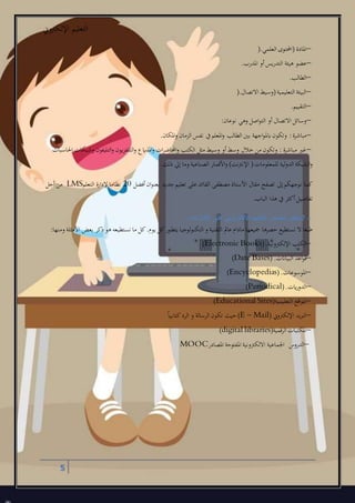 ‫اإللكرتوين‬ ‫التعليم‬
5
–‫العلمل‬ ‫(احملتول‬ ‫املادة‬).
–‫املدرب‬ ‫أو‬‫التدريس‬ ‫هيئة‬ ‫عضو‬.
–‫الطالب‬.
–‫االتصال‬ ‫(وسيط‬‫التعليمية‬ ‫البيئة‬).
–‫التقييم‬.
–‫نوعان‬ ‫وهل‬ ‫اصل‬‫و‬‫الت‬ ‫أو‬ ‫االتصال‬ ‫وسائل‬:
–‫اب‬‫وتكون‬ :‫مباشرة‬‫املكان‬‫و‬ ‫الزمان‬ ‫نفس‬ ‫يف‬‫املعلم‬‫و‬ ‫الطالب‬ ‫بني‬ ‫اجهة‬‫و‬‫مل‬.
–‫احلاسبات‬ ‫وشبكات‬ ‫التليفون‬‫و‬ ‫التلفزيون‬‫و‬ ‫املذايع‬‫و‬ ‫ات‬‫ر‬‫احملاض‬‫و‬ ‫الكتب‬ ‫مثل‬ ‫وسيط‬ ‫أو‬‫وسط‬ ‫خالل‬ ‫من‬ ‫وتكون‬ : ‫مباشرة‬ ‫غري‬
‫ذلك‬ ‫إيل‬ ‫وما‬ ‫الصناعية‬ ‫األقمار‬‫و‬ )‫اإلنرتنت‬ (‫للمعلومات‬ ‫الدولية‬ ‫الشبكة‬‫و‬.
‫األ‬ ‫مقال‬ ‫تصفح‬ ‫إىل‬‫نوجهكم‬ ‫كما‬‫ان‬‫و‬‫بعن‬ ‫جديد‬‫تعليم‬ ‫على‬ ‫القائد‬ ‫مصطفى‬ ‫ستاذ‬‫أفضل‬20‫التعلم‬ ‫إلدارة‬ ‫نظاما‬LMS‫أجل‬ ‫من‬
‫الباب‬ ‫هذا‬ ‫يف‬ ‫أكثر‬‫تفاصيل‬.
7 –‫مصادر‬ ‫بعض‬‫االلكتروني‬ ‫التعليم‬‫اإلنترنت‬ ‫على‬:
‫يتط‬ ‫التكنولوجيا‬ ‫و‬ ‫التقنية‬ ‫عامل‬ ‫مادام‬ ‫مجيعها‬ ‫حصرها‬ ‫نستطيع‬ ‫ال‬ ‫طبعا‬‫ومنها‬ ‫األمثلة‬ ‫بعض‬ ‫ذكر‬ ‫هو‬ ‫نستطيعه‬ ‫ما‬ ‫كل‬.‫يوم‬ ‫كل‬‫ور‬:
–‫اإللكرتونية‬ ‫الكتب‬(Electronic Books).
–‫البياانت‬ ‫اعد‬‫و‬‫ق‬(Date Bases) .
–‫املوسوعات‬(Encyclopedias).
–‫ايت‬‫ر‬‫الدو‬(Periodical).
–‫التعليمية‬ ‫اقع‬‫و‬‫امل‬(Educational Sites)
–‫اإللكرتوين‬ ‫الربيد‬(E – Mail)‫حيث‬ً‫ا‬‫كتابي‬‫الرد‬ ‫و‬ ‫الرسالة‬ ‫تكون‬
–‫الرقمية‬ ‫املكتبات‬(digital libraries)
–‫الدرو‬‫املصادر‬ ‫املفتوحة‬ ‫االلكرتونية‬ ‫اجلماعية‬MOOC
 