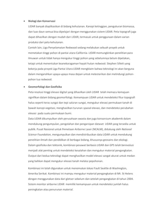  Biologi dan Konservasi
LIDAR banyak diaplikasikan di bidang kehutanan. Kanopi ketinggian, pengukuran biomassa,
dan luas daun semua bisa dipelajari dengan menggunakan sistem LIDAR. Peta topografi juga
dapat dihasilkan dengan mudah dari LIDAR, termasuk untuk penggunaan dalam varian
produksi dari peta kehutanan.
Contoh lain, Liga Penyelamatan Redwood sedang melakukan sebuah proyek untuk
memetakan tinggi pohon di pantai utara California. LIDAR memungkinkan penelitian para
ilmuwan untuk tidak hanya mengukur tinggi pohon yang sebelumnya belum dipetakan,
tetapi untuk menentukan keanekaragaman hayati hutan redwood. Stephen Sillett yang
bekerja pada proyek Liga Pantai Utara LIDAR mengklaim bahwa teknologi ini akan berguna
dalam mengarahkan upaya-upaya masa depan untuk melestarikan dan melindungi pohon-
pohon tua redwood.
 Geomorfologi dan Geofisika
Peta resolusi tinggi elevasi digital yang dihasilkan oleh LIDAR telah memacu kemajuan
signifikan dalam bidang geomorfologi. Kemampuan LIDAR untuk mendeteksi fitur topografi
halus seperti teras sungai dan tepi saluran sungai, mengukur elevasi permukaan tanah di
bawah kanopi vegetasi, menghasilkan turunan spasial elevasi, dan mendeteksi perubahan
elevasi pada suatu permukaan bumi.
Data LIDAR dikumpulkan oleh perusahaan swasta dan juga konsorsium akademik dalam
mendukung pengumpulan, pengolahan dan pengarsipan dataset LIDAR yang tersedia untuk
publik. Pusat Nasional untuk Pemetaan Airborne Laser (NCALM), didukung oleh National
Science Foundation, mengumpulkan dan mendistribusikan data LIDAR untuk mendukung
penelitian ilmiah dan pendidikan di berbagai bidang, khususnya geosains dan ekologi.
Dalam geofisika dan tektonik, kombinasi pesawat berbasis LIDAR dan GPS telah berevolusi
menjadi alat penting untuk mendeteksi kesalahan dan mengukur material pengangkatan.
Output dari kedua teknologi dapat menghasilkan model elevasi sangat akurat untuk medan
yang bahkan dapat mengukur elevasi tanah melalui pepohonan.
Kombinasi ini telah digunakan untuk menemukan lokasi Fault Seattle di Washington,
Amerika Serikat. Kombinasi ini mampu mengukur material pengangkatan di Mt. St Helens
dengan menggunakan data dari gletser sebelum dan setelah pengangkatan di tahun 2004.
Sistem monitor airborne LIDAR memiliki kemampuan untuk mendeteksi jumlah halus
peningkatan atau penurunan material.
 