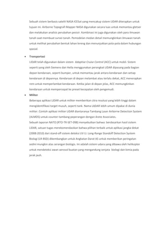 Sebuah sistem berbasis satelit NASA ICESat yang mencakup sistem LIDAR diterapkan untuk
tujuan ini. Airborne Topografi Mapper NASA digunakan secara luas untuk memantau gletser
dan melakukan analisis perubahan pesisir. Kombinasi ini juga digunakan oleh para ilmuwan
tanah saat membuat survei tanah. Pemodelan medan detail memungkinkan ilmuwan tanah
untuk melihat perubahan bentuk lahan lereng dan menunjukkan pola-pola dalam hubungan
spasial.
 Transportasi
LIDAR telah digunakan dalam sistem Adaptive Cruise Control (ACC) untuk mobil. Sistem
seperti yang oleh Siemens dan Hella menggunakan perangkat LIDAR dipasang pada bagian
depan kendaraan, seperti bumper, untuk memantau jarak antara kendaraan dan setiap
kendaraan di depannya. Kendaraan di depan melambat atau terlalu dekat, ACC menerapkan
rem untuk memperlambat kendaraan. Ketika jalan di depan jelas, ACC memungkinkan
kendaraan untuk mempercepat ke preset kecepatan oleh pengemudi.
 Militer
Beberapa aplikasi LIDAR untuk militer memberikan citra resolusi yang lebih tinggi dalam
mengidentifikasi target musuh, seperti tank. Nama LADAR lebih umum dipakai di dunia
militer. Contoh aplikasi militer LIDAR diantaranya Tambang Laser Airborne Detection System
(ALMDS) untuk counter-tambang peperangan dengan Arete Associates.
Sebuah laporan NATO (RTO-TR-SET-098) menyebutkan bahwa: berdasarkan hasil sistem
LIDAR, satuan tugas merekomendasikan bahwa pilihan terbaik untuk aplikasi jangka dekat
(2008-2010) dari stand-off sistem deteksi UV LI. Long-Range Standoff Detection System
Biologi (LR-BSD) dikembangkan untuk Angkatan Darat AS untuk memberikan peringatan
sedini mungkin atas serangan biologis. Ini adalah sistem udara yang dibawa oleh helikopter
untuk mendeteksi awan aerosol buatan yang mengandung senjata biologi dan kimia pada
jarak jauh.
 