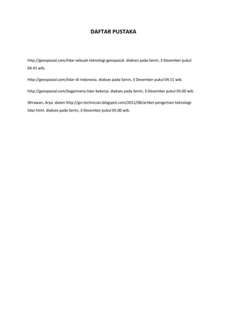 DAFTAR PUSTAKA
http://geospasial.com/lidar-sebuah-teknologi-geospasial. diakses pada Senin, 3 Desember pukul
04.41 wib.
http://geospasial.com/lidar-di-indonesia. diakses pada Senin, 3 Desember pukul 04.51 wib.
http://geospasial.com/bagaimana-lidar-bekerja. diakses pada Senin, 3 Desember pukul 05.00 wib.
Wirawan, Arya. dalam http://gis-technician.blogspot.com/2011/08/artikel-pengertian-teknologi-
lidar.html. diakses pada Senin, 3 Desember pukul 05.00 wib.
 