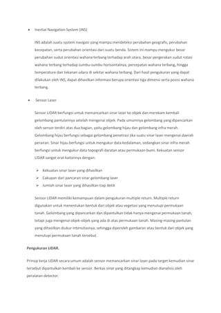  Inertial Navigation System (INS)
INS adalah suatu system navigasi yang mampu mendeteksi perubahan geografis, perubahan
kecepatan, serta perubahan orientasi dari suatu benda. Sistem ini mampu mengukur besar
perubahan sudut orientasi wahana terbang terhadap arah utara, besar pergerakan sudut rotasi
wahana terbang terhadap sumbu-sumbu horisontalnya, percepatan wahana terbang, hingga
temperature dan tekanan udara di sekitar wahana terbang. Dari hasil pengukuran yang dapat
dilakukan oleh INS, dapat dihasilkan informasi berupa orientasi tiga dimensi serta posisi wahana
terbang.
 Sensor Laser
Sensor LIDAR berfungsi untuk memancarkan sinar laser ke objek dan merekam kembali
gelombang pantulannya setelah mengenai objek. Pada umumnya gelombang yang dipancarkan
oleh sensor terdiri atas dua bagian, yaitu gelombang hijau dan gelombang infra merah.
Gelombang hijau berfungsi sebagai gelombang penetrasi jika suatu sinar laser mengenai daerah
perairan. Sinar hijau berfungsi untuk mengukur data kedalaman, sedangkan sinar infra merah
berfungsi untuk mengukur data topografi daratan atau permukaan bumi. Kekuatan sensor
LIDAR sangat erat kaitannya dengan:
 Kekuatan sinar laser yang dihasilkan
 Cakupan dari pancaran sinar gelombang laser
 Jumlah sinar laser yang dihasilkan tiap detik
Sensor LIDAR memiliki kemampuan dalam pengukuran multiple return. Multiple return
digunakan untuk menentukan bentuk dari objek atau vegetasi yang menutupi permukaan
tanah. Gelombang yang dipancarkan dan dipantulkan tidak hanya mengenai permukaan tanah,
tetapi juga mengenai objek-objek yang ada di atas permukaan tanah. Masing-masing pantulan
yang dihasilkan diukur intensitasnya, sehingga diperoleh gambaran atau bentuk dari objek yang
menutupi permukaan tanah tersebut.
Pengukuran LIDAR.
Prinsip kerja LIDAR secara umum adalah sensor memancarkan sinar laser pada target kemudian sinar
tersebut dipantulkan kembali ke sensor. Berkas sinar yang ditangkap kemudian dianalisis oleh
peralatan detector.
 