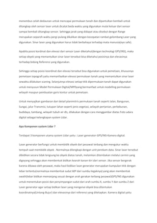 menembus celah dedaunan untuk mencapai permukaan tanah dan dipantulkan kembali untuk
ditangkap oleh sensor laser untuk dicatat beda waktu yang digunakan mulai keluar dari sensor
sampai kembali ditangkap sensor. Sehingga jarak yang didapat atau disebut dengan Range
merupakan separoh waktu pergi-pulang dikalikan dengan kecepatan rambat gelombang Laser yang
digunakan. Sinar laser yang digunakan harus tidak berbahaya terhadap mata manusia(eye safe).
Apabila posisi kordinat dan elevasi dari sensor Laser diketahui(dengan technologi GPS/INS), maka
setiap obyek yang memantulkan sinar laser tersebut bisa diketahui posisinya dan elevasinya
terhadap bidang Referensi yang digunakan.
Sehingga setiap posisi koordinat dan elevasi tersebut bisa digunakan untuk pemetaan, khususnya
pemetaan topografi yaitu memanfaatkan elevasi permukaan tanah yang memantulkan sinar laser
sewaktu dilakukan scaning. Selanjutnya elevasi setiap titik dipermukaan tanah dapat digunakan
untuk menyusun Model Permukaan Digital/MPDyang bermanfaat untuk modelling permukaan
wilayah maupun pembuatan garis kontur untuk pemetaan.
Untuk menyajikan gambaran dari detail planimitris permukaan tanah seperti Jalan, Bangunan,
Sungai, jalur Transmisi, tutupan lahan seperti jenis vegetasi, wilayah pertanian, perkebunan,
budidaya, tambang, wilayah tubuh air dls, dilakukan dengan cara menggambar diatas Foto udara
digital sebagai kelengkapan system Lidar.
Apa Komponen system Lidar ?
Terdapat 3 komponen utama system Lidar yaitu : Laser generator-GPS/INS-Kamera digital.
Laser generator berfungsi untuk membidik obyek dari pesawat terbang dan mengukur waktu
tempuh saat membidik obyek . Normalnya dilengkapi dengan unit perekam data. Sinar laser tersebut
dibidikan secara tidak lengsung ke obyek diatas tanah, melainkan ditembakan melalui cermin yang
digoyang sehingga akan membentuk bidikan kearah kanan-kiri dari sensor. Jika sensor bergerak
karena dibawa oleh pesawat, maka hasil bidikan laser generator merupakan kumpulan titik dengan
lebar tertentu(normalnya membentuk sudut 60º dari sumbu tegaknya) yang akan membentuk
swath(lebar bidikan memanjang sesuai dengan arah gerakan terbang pesawat)GPS/INS digunakan
untuk menentukan posisi dan penyimpangan sudut dari arah sumbu X, sumbu Y dan sumbu Z dari
Laser generator agar setiap bidikan laser yang mengenai obyek bisa ditentukan
koordinatnya(Lintang-Bujur) dan elevasinya dari referensi yang ditetapkan. Kamera digital yaitu
 