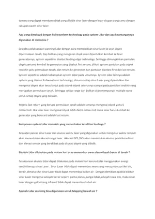 kamera yang dapat merekam obyek yang dibidik sinar laser dengan lebar ckupan yang sama dengan
cakupan swath sinar laser
Apa yang dimaksud dengan Fullwaveform technology pada system Lidar dan apa keuntungannya
digunakan di Indonesia ?
Sewaktu pelaksanaan scanning Lidar dengan cara membidikkan sinar laser ke arah obyek
dipermukaan tanah, tiap bidikan yang mengenai obyek akan dipantulkan kembali ke laser
generatornya, system seperti ini disebut leading edge technology. Sehingga dimungkinkan pantulan
obyek pertama kembali ke generator yang disebut first return, diikuti system pantulan pada obyek
terakhir yaitu permukaan tanah, dan return ke generator dan pantulan diantara first dan last return.
System seperti ini adalah kebanyakan system Lidar pada umumnya. System Lidar lainnya adalah
system yang disebut Fullwaveform technology, dimana setiap sinar Laser yang dipantulkan dan
mengenai obyek akan terus lanjut pada obyek-obyek seterusnya sampai pada pantulan terakhir yang
merupakan permukaan tanah. Sehingga setiap range dari bidikan akan mempunyai multiple wave
untuk setiap obyek yang dilewati.
Kriteria last return yang berupa permukaan tanah adalah lamanya mengenai obyek yaitu 6
milisecond. Jika sinar laser mengenai obyek lebih dari 6 milisecond maka sinar harus kembali ke
generator yang berararti adalah last return.
Komponen system Lidar manakah yang menentukan ketelitian hasilnya ?
Kekuatan pancar sinar Laser dan akurasi waktu laser yang digunakan untuk mengukur waktu tempuh
akan menentukan akurasi range laser. Akurasi GPS /INS akan menentukan akurasi posisi koordinat
dan elevasi sensor yang berakibat pada akurasi obyek yang dibidik.
Bisakah Lidar dilakukan pada malam hari atau menembus awan dan wilayah berair di tanah ?
Pelaksanaan akuisisi Lidar dapat dilakukan pada malam hari karena Lidar menggunakan energi
sendiri berupa sinar Laser. Sinar Laser tidak dapat menembus awan yang merupakan partikel air,
berair, dimana sifat sinar Laser tidak dapat menembus badan air. Dengan demikian apabila bidikan
sinar Laser mengenai wilayah berair seperti pantai,danau,sungai lebar,wilayah rawa dsb, maka sinar
laser dengan gelombang infrared tidak dapat menembus tubuh air.
Apakah Lidar scanning bisa digunakan untuk Mapping bawah air ?
 