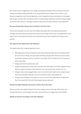 Bisa, dimana Lidar menggunakan sinar dengan panjang gelombang tertentu (normalnya sinar biru
dengan panjang gelombang 300-400 micron yang dikombinasikan dengan sinar infrared. Laser
dengan menggunakn sinar infrared digunakan untuk mengetahui elevasi permukaan air,sedangkan
lidar dengan sinar biru akan menembus tubuh air sampi dengan kedalaman tertentu sampai dengan
permukaan dasar perairan. Sehingga kedalaman dasar perairan dapat diketahui untuk dipetakan.
Apa yang dimaksudkan dengan point-cloud,bare-earth dari Lidar ?
Point cloud merupakan kumulan titik hasil bidikan laser pada Lidar scanning yang telah diolah
sehingga mempunyai posisi koordinat dan elevasi sesuai dengan referensinya. Sedangkan Bare-earth
adalah point cloud yang telah dipilah hanya pada permukaan tanah saja(titik2 permukaan tanah
gundul)
Apa kegunaan foto digital pada Lidar Mapping ?
Foto digital pada Lidar mapping digunakan untuk :
 Melengkapi garis batas permukaan tanah yang mempunyai beda elevasi menyolok seperti
garis pertemuan tebing, atau garis pada pematang yang berubah elevasinya secara drastis,
yang disebut dengan breakline. Breaklini ini berfungsi untuk membentuk terrain atau garis
kontur agar alami.
 Sebagai alat kontrol kualitas data Lidar
 Sebagai pelengkap data elevasi sekiranya data lidar tidak dapat menembus vegetasi karena
lebatnya vegetasi walaupun telah dilakukan cara scanning tertentu seperti cross run.
 Sebagai media untuk penggambaran unsur-unsur planimetrik seperti Jalan,sungai,tutupan
lahan dsb yang dapat dilakukan secara monoskopik maupun stereoskopik 3D
 Sebagai data pelengkap untuk keperluan tertentu karena foto udara dapat menghasilkan
Peta Foto yang lebih informatif dibandingkan dengan peta garis.
Bisakah foto digital dilakukan bersamaan sewaktu akuisi data Lidar ?
Seharusnya foto udara digital dilakukan bersamaan dengan akuisisi Lidar agar lebih efisien dan
memperoleh akurasi setara dengan hasil Lidar, yaitu georeferensi menggunakan data GPS/INS
Apakah persyaratan foto digital untuk Lidar Mapping ?
 