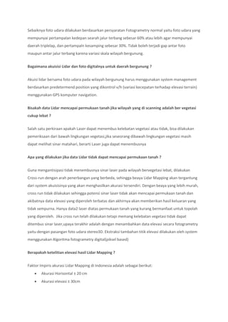 Sebaiknya foto udara dilakukan berdasarkan persyaratan Fotogrametry normal yaitu foto udara yang
mempunyai pertampalan kedepan searah jalur terbang sebesar 60% atau lebih agar mempunyai
daerah triplelap, dan pertampaln kesamping sebesar 30%. Tidak boleh terjadi gap antar foto
maupun antar jalur terbang karena variasi skala wilayah bergunung.
Bagaimana akuisisi Lidar dan foto digitalnya untuk daerah bergunung ?
Akuisi lidar bersama foto udara pada wilayah bergunung harus menggunakan system management
berdasarkan predetermend position yang dikontrol v/h (variasi kecepatan terhadap elevasi terrain)
menggunakan GPS komputer navigation.
Bisakah data Lidar mencapai permukaan tanah jika wilayah yang di scanning adalah ber vegetasi
cukup lebat ?
Salah satu perkiraan apakah Laser dapat menembus kelebatan vegetasi atau tidak, bisa dilakukan
pemeriksaan dari bawah lingkungan vegetasi,jika seseorang dibawah lingkungan vegetasi masih
dapat melihat sinar matahari, berarti Laser juga dapat menembusnya
Apa yang dilakukan jika data Lidar tidak dapat mencapai permukaan tanah ?
Guna mengantisipasi tidak menembusnya sinar laser pada wilayah bervegetasi lebat, dilakukan
Cross-run dengan arah penerbangan yang berbeda, sehingga beaya Lidar Mapping akan tergantung
dari system akuisisinya yang akan menghasilkan akurasi tersendiri. Dengan beaya yang lebih murah,
cross run tidak dilakukan sehingga potensi sinar laser tidak akan mencapai permukaan tanah dan
akibatnya data elevasi yang diperoleh terbatas dan akhirnya akan memberikan hasil keluaran yang
tidak sempurna. Hanya data2 laser diatas permukaan tanah yang kurang bermanfaat untuk topolah
yang diperoleh. Jika cross run telah dilakukan tetapi memang kelebatan vegetasi tidak dapat
ditembus sinar laser,upaya terakhir adalah dengan menambahkan data elevasi secara fotogrametry
yaitu dengan pasangan foto udara stereo3D. Ekstraksi tambahan titik elevasi dilakukan oleh system
menggunakan Algoritma fotogrametry digital(piksel based)
Berapakah ketelitian elevasi hasil Lidar Mapping ?
Faktor Impiris akurasi Lidar Mapping di Indonesia adalah sebagai berikut:
 Akurasi Horisontal ± 20 cm
 Akurasi elevasi ± 30cm
 