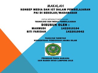 MAKALAH
KONSEP MEDIA DAN ICT DALAM PEMBELAJARAN
PAI DI SEKOLAH/MADARASAH
UNTUK MENGIKUTI MATA KULIAH
TEKNOLOGI DAN MEDIA PEMBELAJARAN
DISUSUN OLEH :
MAHMUDI 1422010104
SITI FARIDAH 1422010042
FAKULTAS TARBIYAH
KONSENTRASI PENDIDIKAN AGAMA ISLAM
 
 
 
PROGRAM PASCA SARJANA
IAIN RADEN INTAN LAMPUNG 2015
 