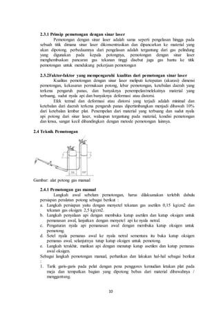 10
2.3.1 Prinsip pemotongan dengan sinar laser
Pemotongan dengan sinar laser adalah sama seperti pengelasan hingga pada
sebuah titik dimana sinar laser dikonsentrasikan dan dipancarkan ke material yang
akan dipotong. perbedaannya dari pengelasan adalah tergantung dari gas pelindung
yang digunakan pada kepala potongnya, pemotongan dengan sinar laser
menghembuskan pancaran gas tekanan tinggi disebut juga gas bantu ke titik
pemotongan untuk mendukung pekerjaan pemotongan
2.3.2Faktor-faktor yang mempengaruhi kualitas dari pemotongan sinar laser
Kualitas pemotongan dengan sinar laser meliputi ketepatan (akurasi) dimensi
pemotongan, kekasaran permukaan potong, lebar pemotongan, ketebalan daerah yang
terkena pengaruh panas, dan banyaknya penempelan/melekatnya material yang
terbuang, sudut nyala api dan banyaknya deformasi atau distorsi.
Efek termal dan deformasi atau distorsi yang terjadi adalah minimal dan
ketebalan dari daerah terkena pengaruh panas dipertimbangkan menjadi dibawah 10%
dari ketebalan lembar plat. Penempelan dari material yang terbuang dan sudut nyala
api potong dari sinar laser, walaupun tergantung pada material, kondisi pemotongan
dan lensa, sangat kecil dibandingkan dengan metode pemotongan lainnya.
2.4 Teknik Pemotongan
Gambar: alat potong gas manual
2.4.1 Pemotongan gas manual
Langkah awal sebelum pemotongan, harus dilaksanakan terlebih dahulu
persiapan peralatan potong sebagai berikut :
a. Langkah persiapan yaitu dengan menyetel tekanan gas asetilen 0,15 kg/cm2 dan
tekanan gas oksigen 2,5 kg/cm2.
b. Langkah penyalaan api dengan membuka katup asetilen dan katup oksigen untuk
pemanasan awal, lanjutkan dengan menyetel api ke nyala netral.
c. Pengaturan nyala api pemanasan awal dengan membuka katup oksigen untuk
pemotong.
d. Setel nyala pemanas awal ke nyala netral sementara itu buka katup oksigen
pemanas awal, selanjutnya tutup katup oksigen untuk pemotong.
e. Langkah terakhir, matikan api dengan menutup katup asetilen dan katup pemanas
awal oksigen.
Sebagai langkah pemotongan manual, perhatikan dan lakukan hal-hal sebagai berikut
:
1. Tarik garis-garis pada pelat dengan pena penggores kemudian letakan plat pada
meja dan tempatkan bagian yang dipotong bebas dari material dibawahnya /
menggantung.
 