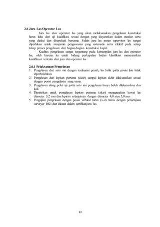 13
2.6 Juru Las/Operator Las
Juru las atau operator las yang akan melaksanakan pengelasan konstruksi
harus lulus dari uji kualifikasi sesuai dengan yang disyaratkan dalam standar serta
yang diakui dan disepakati bersama. Selain juru las peran supervisor las sangat
diperlukan untuk menjamin pengawasan yang sistematis serta efektif pada setiap
tahap proses pengelasan dari bagian-bagian konstruksi kapal.
Kualitas pengelasan sangat tergantung pada ketrampilan juru las dan operator
las, oleh karena itu untuk bidang perkapalan badan klasifikasi mensyaratkan
kualifikasi tertentu dari juru dan operator las
2.6.1 Pelaksanaan Pengelasan
1. Pengelasan dari satu sisi dengan tembusan penuh, las balik pada posisi lain tidak
diperbolehkan.
2. Pengelasan dari lapisan pertama (akar) sampai lapisan akhir dilaksanakan sesuai
dengan posisi pengelasan yang sama.
3. Pengelasan ulang pelat uji pada satu sisi pengelasan hanya boleh dilaksanakan dua
kali.
4. Dianjurkan untuk pengelasan lapisan pertama (akar) menggunakan kawat las
diameter 3,2 mm dan lapisan selanjutnya dengan diameter 4,0 atau 5,0 mm
5. Pengujian pengelasan dengan posisi vertikal turun (v-d) harus dengan persetujuan
surveyor BKI dan dicatat dalam sertifikatjuru las
 