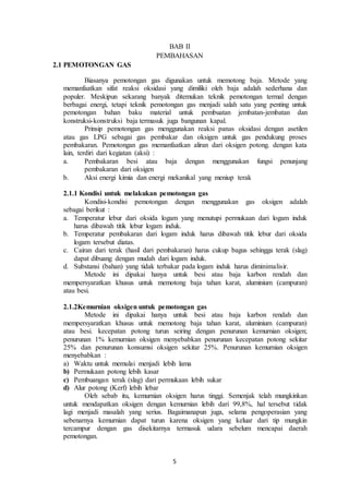 5
BAB II
PEMBAHASAN
2.1 PEMOTONGAN GAS
Biasanya pemotongan gas digunakan untuk memotong baja. Metode yang
memanfaatkan sifat reaksi oksidasi yang dimiliki oleh baja adalah sederhana dan
populer. Meskipun sekarang banyak ditemukan teknik pemotongan termal dengan
berbagai energi, tetapi teknik pemotongan gas menjadi salah satu yang penting untuk
pemotongan bahan baku material untuk pembuatan jembatan-jembatan dan
konstruksi-konstruksi baja termasuk juga bangunan kapal.
Prinsip pemotongan gas menggunakan reaksi panas oksidasi dengan asetilen
atau gas LPG sebagai gas pembakar dan oksigen untuk gas pendukung proses
pembakaran. Pemotongan gas memanfaatkan aliran dari oksigen potong. dengan kata
lain, terdiri dari kegiatan (aksi) :
a. Pembakaran besi atau baja dengan menggunakan fungsi penunjang
pembakaran dari oksigen
b. Aksi energi kimia dan energi mekanikal yang meniup terak
2.1.1 Kondisi untuk melakukan pemotongan gas
Kondisi-kondisi pemotongan dengan menggunakan gas oksigen adalah
sebagai berikut :
a. Temperatur lebur dari oksida logam yang menutupi permukaan dari logam induk
harus dibawah titik lebur logam induk.
b. Temperatur pembakaran dari logam induk harus dibawah titik lebur dari oksida
logam tersebut diatas.
c. Cairan dari terak (hasil dari pembakaran) harus cukup bagus sehingga terak (slag)
dapat dibuang dengan mudah dari logam induk.
d. Substansi (bahan) yang tidak terbakar pada logam induk harus diminimalisir.
Metode ini dipakai hanya untuk besi atau baja karbon rendah dan
mempersyaratkan khusus untuk memotong baja tahan karat, aluminium (campuran)
atau besi.
2.1.2Kemurnian oksigen untuk pemotongan gas
Metode ini dipakai hanya untuk besi atau baja karbon rendah dan
mempersyaratkan khusus untuk memotong baja tahan karat, aluminium (campuran)
atau besi. kecepatan potong turun seiring dengan penurunan kemurnian oksigen;
penurunan 1% kemurnian oksigen menyebabkan penurunan kecepatan potong sekitar
25% dan penurunan konsumsi oksigen sekitar 25%. Penurunan kemurnian oksigen
menyebabkan :
a) Waktu untuk memulai menjadi lebih lama
b) Permukaan potong lebih kasar
c) Pembuangan terak (slag) dari permukaan lebih sukar
d) Alur potong (Kerf) lebih lebar
Oleh sebab itu, kemurnian oksigen harus tinggi. Semenjak telah mungkinkan
untuk mendapatkan oksigen dengan kemurnian lebih dari 99,8%, hal tersebut tidak
lagi menjadi masalah yang serius. Bagaimanapun juga, selama pengoperasian yang
sebenarnya kemurnian dapat turun karena oksigen yang keluar dari tip mungkin
tercampur dengan gas disekitarnya termasuk udara sebelum mencapai daerah
pemotongan.
 