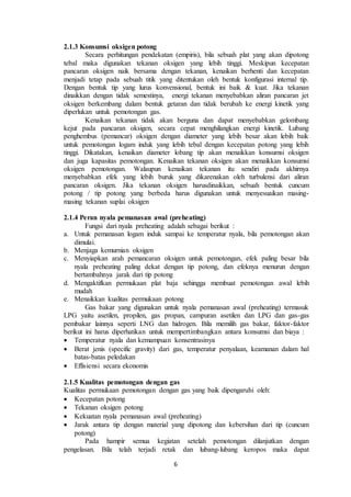 6
2.1.3 Konsumsi oksigen potong
Secara perhitungan pendekatan (empiris), bila sebuah plat yang akan dipotong
tebal maka digunakan tekanan oksigen yang lebih tinggi. Meskipun kecepatan
pancaran oksigen naik bersama dengan tekanan, kenaikan berhenti dan kecepatan
menjadi tetap pada sebuah titik yang ditentukan oleh bentuk konfigurasi internal tip.
Dengan bentuk tip yang lurus konvensional, bentuk ini baik & kuat. Jika tekanan
dinaikkan dengan tidak semestinya, energi tekanan menyebabkan aliran pancaran jet
oksigen berkembang dalam bentuk getaran dan tidak berubah ke energi kinetik yang
diperlukan untuk pemotongan gas.
Kenaikan tekanan tidak akan berguna dan dapat menyebabkan gelombang
kejut pada pancaran oksigen, secara cepat menghilangkan energi kinetik. Lubang
penghembus (pemancar) oksigen dengan diameter yang lebih besar akan lebih baik
untuk pemotongan logam induk yang lebih tebal dengan kecepatan potong yang lebih
tinggi. Dikatakan, kenaikan diameter lobang tip akan menaikkan konsumsi oksigen
dan juga kapasitas pemotongan. Kenaikan tekanan oksigen akan menaikkan konsumsi
oksigen pemotongan. Walaupun kenaikan tekanan itu sendiri pada akhirnya
menyebabkan efek yang lebih buruk yang dikarenakan oleh turbulensi dari aliran
pancaran oksigen. Jika tekanan oksigen harusdinaikkan, sebuah bentuk cuncum
potong / tip potong yang berbeda harus digunakan untuk menyesuaikan masing-
masing tekanan suplai oksigen
2.1.4 Peran nyala pemanasan awal (preheating)
Fungsi dari nyala preheating adalah sebagai berikut :
a. Untuk pemanasan logam induk sampai ke temperatur nyala, bila pemotongan akan
dimulai.
b. Menjaga kemurnian oksigen
c. Menyiapkan arah pemancaran oksigen untuk pemotongan, efek paling besar bila
nyala preheating paling dekat dengan tip potong, dan efeknya menurun dengan
bertambahnya jarak dari tip potong
d. Mengaktifkan permukaan plat baja sehingga membuat pemotongan awal lebih
mudah
e. Menaikkan kualitas permukaan potong
Gas bakar yang digunakan untuk nyala pemanasan awal (preheating) termasuk
LPG yaitu asetilen, propilen, gas propan, campuran asetilen dan LPG dan gas-gas
pembakar lainnya seperti LNG dan hidrogen. Bila memilih gas bakar, faktor-faktor
berikut ini harus diperhatikan untuk mempertimbangkan antara konsumsi dan biaya :
 Temperatur nyala dan kemampuan konsentrasinya
 Berat jenis (specific gravity) dari gas, temperatur penyalaan, keamanan dalam hal
batas-batas peledakan
 Effisiensi secara ekonomis
2.1.5 Kualitas pemotongan dengan gas
Kualitas permukaan pemotongan dengan gas yang baik dipengaruhi oleh:
 Kecepatan potong
 Tekanan oksigen potong
 Kekuatan nyala pemanasan awal (preheating)
 Jarak antara tip dengan material yang dipotong dan kebersihan dari tip (cuncum
potong)
Pada hampir semua kegiatan setelah pemotongan dilanjutkan dengan
pengelasan. Bila telah terjadi retak dan lubang-lubang keropos maka dapat
 