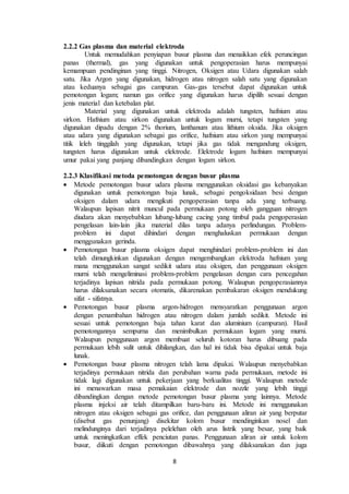 8
2.2.2 Gas plasma dan material elektroda
Untuk memudahkan penyiapan busur plasma dan menaikkan efek peruncingan
panas (thermal), gas yang digunakan untuk pengoperasian harus mempunyai
kemampuan pendinginan yang tinggi. Nitrogen, Oksigen atau Udara digunakan salah
satu. Jika Argon yang digunakan, hidrogen atau nitrogen salah satu yang digunakan
atau keduanya sebagai gas campuran. Gas-gas tersebut dapat digunakan untuk
pemotongan logam; namun gas orifice yang digunakan harus dipilih sesuai dengan
jenis material dan ketebalan plat.
Material yang digunakan untuk elektroda adalah tungsten, hafnium atau
sirkon. Hafnium atau sirkon digunakan untuk logam murni, tetapi tungsten yang
digunakan dipadu dengan 2% thorium, lanthanum atau lithium oksida. Jika oksigen
atau udara yang digunakan sebagai gas orifice, hafnium atau sirkon yang mempunyai
titik leleh tinggilah yang digunakan, tetapi jika gas tidak mengandung oksigen,
tungsten harus digunakan untuk elektrode. Elektrode logam hafnium mempunyai
umur pakai yang panjang dibandingkan dengan logam sirkon.
2.2.3 Klasifikasi metoda pemotongan dengan busur plasma
 Metode pemotongan busur udara plasma menggunakan oksidasi gas kebanyakan
digunakan untuk pemotongan baja lunak, sebagai pengoksidaan besi dengan
oksigen dalam udara mengikuti pengoperasian tanpa ada yang terbuang.
Walaupun lapisan nitrit muncul pada permukaan potong oleh gangguan nitrogen
diudara akan menyebabkan lubang-lubang cacing yang timbul pada pengoperasian
pengelasan lain-lain jika material dilas tanpa adanya perlindungan. Problem-
problem ini dapat dihindari dengan menghaluskan permukaan dengan
menggunakan gerinda.
 Pemotongan busur plasma oksigen dapat menghindari problem-problem ini dan
telah dimungkinkan digunakan dengan mengembangkan elektroda hafnium yang
mana menggunakan sangat sedikit udara atau oksigen, dan penggunaan oksigen
murni telah mengeliminasi problem-problem pengelasan dengan cara pencegahan
terjadinya lapisan nitrida pada permukaan potong. Walaupun pengoperasiannya
harus dilaksanakan secara otomatis, dikarenakan pembakaran oksigen mendukung
sifat - sifatnya.
 Pemotongan busur plasma argon-hidrogen mensyaratkan penggunaan argon
dengan penambahan hidrogen atau nitrogen dalam jumlah sedikit. Metode ini
sesuai untuk pemotongan baja tahan karat dan aluminium (campuran). Hasil
pemotongannya sempurna dan menimbulkan permukaan logam yang murni.
Walaupun penggunaan argon membuat seluruh kotoran harus dibuang pada
permukaan lebih sulit untuk dihilangkan, dan hal ini tidak bisa dipakai untuk baja
lunak.
 Pemotongan busur plasma nitrogen telah lama dipakai. Walaupun menyebabkan
terjadinya permukaan nitrida dan perubahan warna pada permukaan, metode ini
tidak lagi digunakan untuk pekerjaan yang berkualitas tinggi. Walaupun metode
ini menawarkan masa pemakaian elektrode dan nozzle yang lebih tinggi
dibandingkan dengan metode pemotongan busur plasma yang lainnya. Metode
plasma injeksi air telah ditampilkan baru-baru ini. Metode ini menggunakan
nitrogen atau oksigen sebagai gas orifice, dan penggunaan aliran air yang berputar
(disebut gas penunjang) disekitar kolom busur mendinginkan nosel dan
melindunginya dari terjadinya pelelehan oleh arus listrik yang besar, yang baik
untuk meningkatkan effek penciutan panas. Penggunaan aliran air untuk kolom
busur, diikuti dengan pemotongan dibawahnya yang dilaksanakan dan juga
 