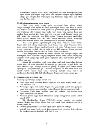 9
menyelesaikan problem polusi, udara, cahaya/sinar dan asap. Penyimpangan yang
terjadi setelah pemotongan sangat kecil, dan selanjutnya oksigen dapat digunakan
sebagai gas, menghasilkan pemotongan yang berkualitas tinggi untuk baja tahan
karat dan baja lunak.
2.2.4 Kualitas pemotongan busur plasma
Faktor yang paling penting pada pemotongan busur plasma adalah
ketegaklurusannya. Oleh karena itu, lebar pemotongan adalah lebih lebar di daerah
atas daripada di daerahbawah untuk permukaan pemotongan yang dimiringkan. Hal
ini menyebabkan efek lompatan panas pada busur plasma yang menekan busur dan
membuat busur tersebut tipis. Jarak yang lebih besar dari nosel, diameter plasma yang
lebih sempit dan temperatur yang lebih rendah. Turunnya temperatur menjelaskan
bahwa putaran alirannya kuat. Jika busur plasma memasuki material, selanjutnya
busur plasma tersebut ditekan turun dan menyebabkan terjadinya kemiringan.
Pada kasus plasma argon-hidrogen, yang mana dilakukan secara normal
dengan aliran arah aksial, pengerucutan tidak terjadi sama sekali. Walaupun dalam
kasus plasma oksigen, oksidasi membuat kerucut lebih nyata. Pada permukaan potong
kerucut cenderung menjadi simetris pada sekitar kiri kanannya dengan pancaran
mengalir secara aksial dan tidak simetris dengan aliran yang berputar.
Untuk menghindari problem ini, sebuah metode telah diadopsi dengan cara
memiringkan torch. Walaupun dengan peningkatan bentuk-bentuk mesin potong yang
kompleks, torch dengan tipe aliran ganda digunakan untuk menyelesaikan problem-
problem yang ada.
Metode ini menyediakan nosel kedua diluar nosel untuk jalan keluar dari gas
plasma yang asli untuk menambah berputarnya gas pendukung menjadi lebih kuat
untuk merubah tegak lurusnya permukaan potong. Walaupun garis tarikan terlihat
seperti pada kasus pemotongan gas, kekasaran dari permukaan tidak terlalu besar. Jika
memilih metode secara benar untuk memotong material maka, metode ini
mendapatkan hasil jauh lebih baik dibandingkan dengan pemotongan dengan gas.
2.3 Pemotongan Dengan Sinar Laser
Keuntungan pemotongan dengan sebuah laser :
 Tidak hanya untuk memotong logam, tetapi juga non logam seperti plastik, karet,
kaca, kayu atau kain.
 Pemotongan dapat dilaksanakan dengan lebar yang sempit, daerah kena pengaruh
panas yang minimum dan perubahan bentuk (distorsi)) karena panas yang kecil.
 Pemotongan dengan tanpa sentuhan, tanpa ada perkakas yang aus,dan tanpa
terjadi suara bising dan getaran.
 Pekerjaan presisi tinggi dapat dilaksanakan dengan menggunakan sistem kontrol
numerik (NC)
Bila dikombinasikan dengan CAD/CAM, proses produksi bisa menjadi
otomatis. Berkas laser adalah sebuah sinar, maka tidak dapat memotong material -
material berikut ini:
 Substansi yang merefleksikan sinar seperti emas, perak dan tembaga.
 Material yang sangat tebal, seperti logam dengan tebal beberapa dosin milimeter
dan non logam dengan ketebalan lebih dari 30 mm.
 