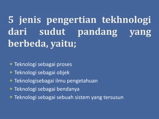 5 jenis pengertian tekhnologi
dari sudut pandang yang
berbeda, yaitu;
 Teknologi sebagai proses
 Teknologi sebagai objek
 Teknologisebagai ilmu pengetahuan
 Teknologi sebagai bendanya
 Teknologi sebagai sebuah sistem yang tersusun
 