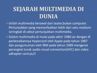 SEJARAH MULTIMEDIA DI
DUNIA
Istilah multimedia berawal dari teater,bukan computer.
Pertunjukkan yang memanfaatkan lebih dari satu medium
seringkali di sebut pertunjukkan multimedia.
Sistem multimedia di mulai pada akhir 1980-an dengan di
perkenalkannya Hypercard oleh Apple pada tahun 1987
dan pengumuman oleh IBM pada tahun 1989 mengenai
perangkat lunak audio visual connection(AVC) dan video
adhapter card ps/2
 
