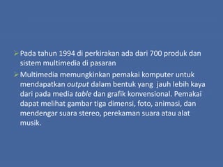 Pada tahun 1994 di perkirakan ada dari 700 produk dan
sistem multimedia di pasaran
Multimedia memungkinkan pemakai komputer untuk
mendapatkan output dalam bentuk yang jauh lebih kaya
dari pada media table dan grafik konvensional. Pemakai
dapat melihat gambar tiga dimensi, foto, animasi, dan
mendengar suara stereo, perekaman suara atau alat
musik.
 