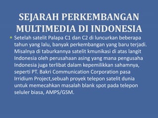 SEJARAH PERKEMBANGAN
MULTIMEDIA DI INDONESIA
 Setelah satelit Palapa C1 dan C2 di luncurkan beberapa
tahun yang lalu, banyak perkembangan yang baru terjadi.
Misalnya di taburkannya satelit kmunikasi di atas langit
Indonesia oleh perusahaan asing yang mana pengusaha
Indonesia juga terlibat dalam kepemilikkan sahamnya,
seperti PT. Bakri Communication Corporation pasa
Irridium Project,sebuah proyek telepon satelit dunia
untuk memecahkan masalah blank spot pada telepon
seluler biasa, AMPS/GSM.
 