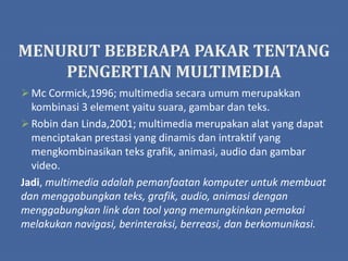 MENURUT BEBERAPA PAKAR TENTANG
PENGERTIAN MULTIMEDIA
 Mc Cormick,1996; multimedia secara umum merupakkan
kombinasi 3 element yaitu suara, gambar dan teks.
 Robin dan Linda,2001; multimedia merupakan alat yang dapat
menciptakan prestasi yang dinamis dan intraktif yang
mengkombinasikan teks grafik, animasi, audio dan gambar
video.
Jadi, multimedia adalah pemanfaatan komputer untuk membuat
dan menggabungkan teks, grafik, audio, animasi dengan
menggabungkan link dan tool yang memungkinkan pemakai
melakukan navigasi, berinteraksi, berreasi, dan berkomunikasi.
 