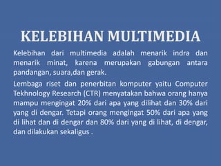 KELEBIHAN MULTIMEDIA
Kelebihan dari multimedia adalah menarik indra dan
menarik minat, karena merupakan gabungan antara
pandangan, suara,dan gerak.
Lembaga riset dan penerbitan komputer yaitu Computer
Tekhnology Research (CTR) menyatakan bahwa orang hanya
mampu mengingat 20% dari apa yang dilihat dan 30% dari
yang di dengar. Tetapi orang mengingat 50% dari apa yang
di lihat dan di dengar dan 80% dari yang di lihat, di dengar,
dan dilakukan sekaligus .
 