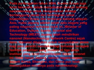  Pada pertengahan tahun 2004, Komisi Eropa juga
turut berusaha dalam menyatukan diskusi tentang
nanoteknologi untuk mengusulkan strategi
bertanggung jawab dan terintegrasi untuk
kepentingan Eropa.Jika berbicara tentang wilayah
Asia, maka Jepang adalah salah satu negara yang
paling responsif terhadap topik ini. Minister of
Education, Culture, Sports, Science and
Technology (MEXT) Jepang telah mendirikan
nanonet (Nanotechnology Network Centre) sejak
lama. Nanonet ditujukan untuk menyediakan akses
bagi para peneliti nanoteknologi terhadap beragam
fasilitas penelitian yang modern di tiga belas
institusi yang turut berpartisipasi dalam nanonet
ini. Tidak hanya Jepang, namun negara-negara
seperti Korea, Shanghai, dan China pun telah
menunjukkan minatnya pada nanoteknologi.
 