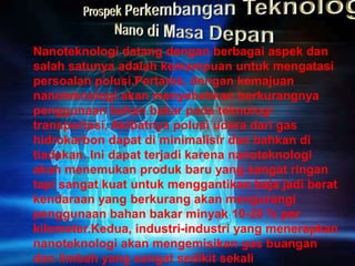 Nanoteknologi datang dengan berbagai aspek dan
salah satunya adalah kemampuan untuk mengatasi
persoalan polusi.Pertama, dengan kemajuan
nanoteknologi akan menyebabkan berkurangnya
penggunaan bahan bakar pada teknologi
transportasi. Akibatnya polusi udara dari gas
hidrokarbon dapat di minimalisir dan bahkan di
tiadakan. Ini dapat terjadi karena nanoteknologi
akan menemukan produk baru yang sangat ringan
tapi sangat kuat untuk menggantikan baja jadi berat
kendaraan yang berkurang akan mengurangi
penggunaan bahan bakar minyak 10-20 % per
kilometer.Kedua, industri-industri yang menerapkan
nanoteknologi akan mengemisikan gas buangan
dan limbah yang sangat sedikit sekali
 