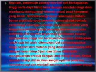  Keenam, penemuan bateray dan fuel cell berkapasitas
tinggi serta daya hidup lama dengan nanoteknologi akan
membantu mengurangi tekanan polusi pada konsumsi
yang besar. Nanoteknologi akan menemukan bahan-
bahan elektroda yang memiliki potensial elektrokimia
yang tinggi sehingga memiliki daya hantar listrik yang
tinggi karena tidak terjadi penumpukan muatan pada
elektroda. Hal ini memungkinkan pembuatan bateray
berkapasitas tinggi dan berdaya hidup lama. Sedangkan
untuk saat ini telah ditemukan fuel cell berkapasitas
tinggi seperti dari metanol yang dipakai pada laptop NEC
dengan lama hidup 5 jam dan tahun 2005 telah
mengeluarkan produk dengan lama hidup 40 jam. Kedua
sumber energi diatas akan sangat optimal pada era
nanoteknologi dan menjadi ancaman bagi sumber energi
minyak bumi dan batu bara.
 