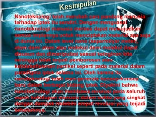 Nanoteknologi telah merubah cara pandang manusia
terhadap iptek itu sendiri. Dengan menguasai
nanoteknologi manusia merasa dapat mewujudkan
semua impiannya untuk menciptakan material apa saja
di dunia ini. Dalam level nano (sepermilyar meter),
atom demi atom atau molekul demi molekul dapat
disusun dan dimanipulasi sesuai keinginan kita
sehingga tidak terjadi pemborosan atau
ketidakefisienan partikel seperti pada material dalam
paradigma iptek selama ini. Oleh karena itu
nanoteknologi telah men-generate konsep-konsep
baru dalam berbagai bidang iptek. Diyakini bahwa
nanoteknologi akan membawa revolusi pada seluruh
aspek kehidupan manusia dalam waktu yang singkat
dengan dampak melebihi empat revolusi yang terjadi
sebelumnya.
 