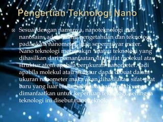  Sesuai dengan namanya, nanoteknologi atau
nanosains adalah ilmu pengetahuan dan teknologi
pada skala nanometer, atau sepermilyar meter.
Nano teknologi merupakan suatau teknologi yang
dihasilkan dari pemanfaatan sifat-sifat molekul atau
struktur atom apabila berukuran nanometer. Jadi
apabila molekul atau struktur dapat dibuat dalam
ukuran nanometer maka akan dihasilakan sifat-sifat
baru yang luar biasa. Sifat-sifat baru inilah yang
dimanfaatkan untuk keperluan teknologi, sehingga
teknologi ini disebut nano teknologi.
 