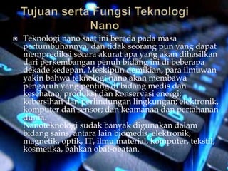  Teknologi nano saat ini berada pada masa
pertumbuhannya, dan tidak seorang pun yang dapat
memprediksi secara akurat apa yang akan dihasilkan
dari perkembangan penuh bidang ini di beberapa
dekade kedepan. Meskipun demikian, para ilmuwan
yakin bahwa teknologi nano akan membawa
pengaruh yang penting di bidang medis dan
kesehatan; produksi dan konservasi energi;
kebersihan dan perlindungan lingkungan; elektronik,
komputer dan sensor; dan keamanan dan pertahanan
dunia.
Nanoteknologi sudak banyak digunakan dalam
bidang sains, antara lain biomedis, elektronik,
magnetik, optik, IT, ilmu material, komputer, tekstil,
kosmetika, bahkan obat-obatan.
 