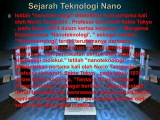  Istilah "nanoteknologi" ditakrifkan buat pertama kali
oleh Norio Taniguchi , Profesor Universiti Sains Tokyo
, pada tahun 1974 dalam kertas kerjanya, " Mengenai
Konsep Asas 'Nanoteknologi', " sebagai berikut:
"'Nanoteknologi' terdiri terutamanya daripada
pemprosesan bahan-bahan melalui pemisahan,
penyatuan, dan pencacatan bentuk oleh sebiji atom
atau sebiji molekul." Istilah "nanoteknologi"
didefinisikan pertama kali oleh Norio Taniguchi ,
Profesor Universiti Sains Tokyo , pada tahun 1974
dalam kertas kerjanya, "Tentang Konsep Dasar
'Nanoteknologi'," sebagai berikut: "'Nanoteknologi'
terdiri terutama dari pemrosesan bahan-bahan dalam
pemisahan, persatuan, dan pencacatan bentuk oleh
sebiji atom atau sebiji molekul.
 