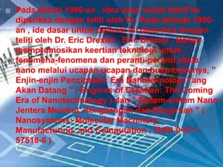  Pada dekad 1980-an , idea asas untuk takrif ini
diperiksa dengan teliti oleh Dr. Pada dekade 1980-
an , ide dasar untuk definisi ini diperiksa dengan
teliti oleh Dr. Eric Drexler . Eric Drexler . Beliau
mempromosikan keertian teknologi untuk
fenomena-fenomena dan peranti-peranti skala
nano melalui ucapan-ucapan dan buku-bukunya, "
Enjin-enjin Penciptaan: Era Nanoteknologi Yang
Akan Datang " ( Engines of Creation: The Coming
Era of Nanotechnology ) dan " Sistem-sistem Nano:
Jentera Molekul, Pengilangan dan Pengiraan " (
Nanosystems: Molecular Machinery,
Manufacturing, and Computation , ISBN 0-471-
57518-6 )
 