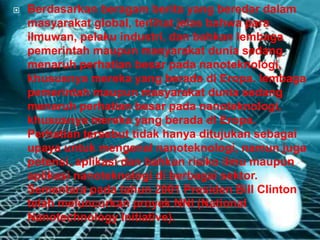  Berdasarkan beragam berita yang beredar dalam
masyarakat global, terlihat jelas bahwa para
ilmuwan, pelaku industri, dan bahkan lembaga
pemerintah maupun masyarakat dunia sedang
menaruh perhatian besar pada nanoteknologi,
khususnya mereka yang berada di Eropa. lembaga
pemerintah maupun masyarakat dunia sedang
menaruh perhatian besar pada nanoteknologi,
khususnya mereka yang berada di Eropa.
Perhatian tersebut tidak hanya ditujukan sebagai
upaya untuk mengenal nanoteknologi, namun juga
potensi, aplikasi dan bahkan risiko ilmu maupun
aplikasi nanoteknologi di berbagai sektor.
Sementara pada tahun 2001 Presiden Bill Clinton
telah meluncurkan proyek NNI (National
Nanotechnology Initiative).
 