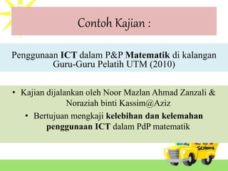 Contoh Kajian :
Penggunaan ICT dalam P&P Matematik di kalangan
Guru-Guru Pelatih UTM (2010)
• Kajian dijalankan oleh Noor Mazlan Ahmad Zanzali &
Noraziah binti Kassim@Aziz
• Bertujuan mengkaji kelebihan dan kelemahan
penggunaan ICT dalam PdP matematik
 