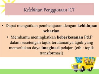 Kelebihan Penggunaan ICT
• Dapat mengaitkan pembelajaran dengan kehidupan
seharian
• Membantu meningkatkan keberkesanan P&P
dalam sesetengah tajuk terutamanya tajuk yang
memerlukan daya imaginasi pelajar. (cth : topik
transformasi)
 