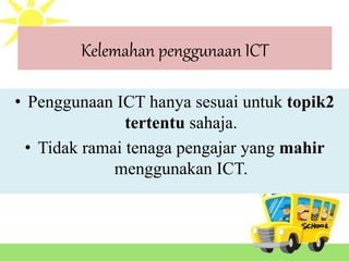 Kelemahan penggunaan ICT
• Penggunaan ICT hanya sesuai untuk topik2
tertentu sahaja.
• Tidak ramai tenaga pengajar yang mahir
menggunakan ICT.
 