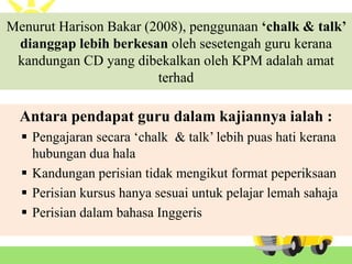 Menurut Harison Bakar (2008), penggunaan ‘chalk & talk’
dianggap lebih berkesan oleh sesetengah guru kerana
kandungan CD yang dibekalkan oleh KPM adalah amat
terhad
Antara pendapat guru dalam kajiannya ialah :
 Pengajaran secara ‘chalk & talk’ lebih puas hati kerana
hubungan dua hala
 Kandungan perisian tidak mengikut format peperiksaan
 Perisian kursus hanya sesuai untuk pelajar lemah sahaja
 Perisian dalam bahasa Inggeris
 