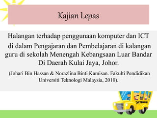 Kajian Lepas
Halangan terhadap penggunaan komputer dan ICT
di dalam Pengajaran dan Pembelajaran di kalangan
guru di sekolah Menengah Kebangsaan Luar Bandar
Di Daerah Kulai Jaya, Johor.
(Johari Bin Hassan & Norazlina Binti Kamisan. Fakulti Pendidikan
Universiti Teknologi Malaysia, 2010).
 
