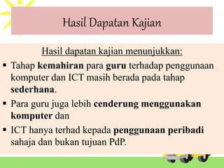 Hasil Dapatan Kajian
Hasil dapatan kajian menunjukkan:
 Tahap kemahiran para guru terhadap penggunaan
komputer dan ICT masih berada pada tahap
sederhana.
 Para guru juga lebih cenderung menggunakan
komputer dan
 ICT hanya terhad kepada penggunaan peribadi
sahaja dan bukan tujuan PdP.
 