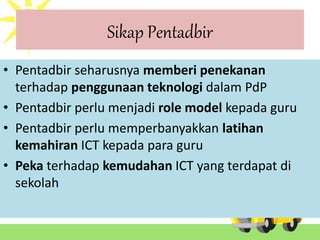 Sikap Pentadbir
• Pentadbir seharusnya memberi penekanan
terhadap penggunaan teknologi dalam PdP
• Pentadbir perlu menjadi role model kepada guru
• Pentadbir perlu memperbanyakkan latihan
kemahiran ICT kepada para guru
• Peka terhadap kemudahan ICT yang terdapat di
sekolah
 