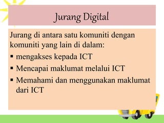 Jurang Digital
Jurang di antara satu komuniti dengan
komuniti yang lain di dalam:
 mengakses kepada ICT
 Mencapai maklumat melalui ICT
 Memahami dan menggunakan maklumat
dari ICT
 